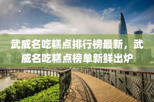 武威名吃糕點排行榜最新，武威名吃糕點榜單新鮮出爐