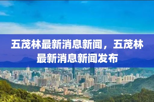 五茂林最新消息新聞，五茂林最新消息新聞發布
