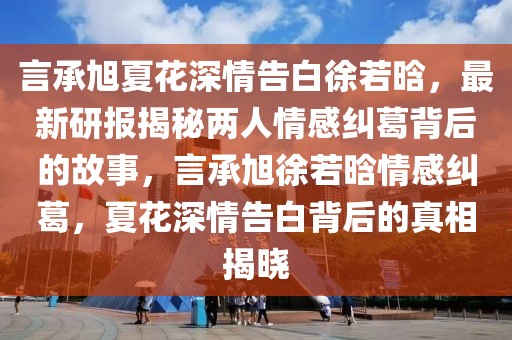 言承旭夏花深情告白徐若晗，最新研報揭秘兩人情感糾葛背后的故事，言承旭徐若晗情感糾葛，夏花深情告白背后的真相揭曉