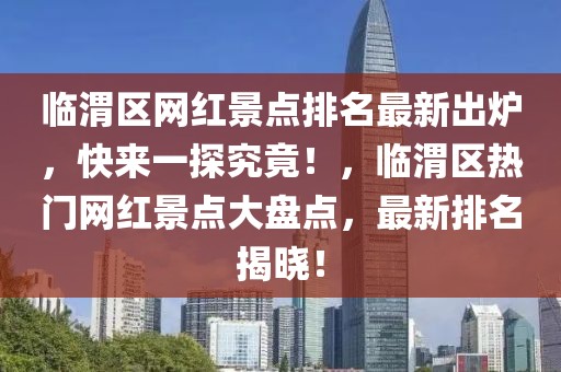 臨渭區網紅景點排名最新出爐，快來一探究竟！，臨渭區熱門網紅景點大盤點，最新排名揭曉！