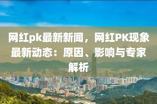 網紅pk最新新聞，網紅PK現象最新動態：原因、影響與專家解析