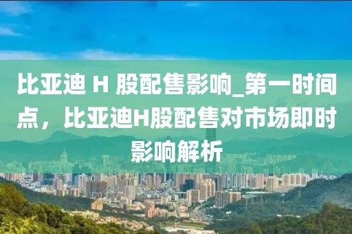 比亞迪 H 股配售影響_第一時間點(diǎn)，比亞迪H股配售對市場即時影響解析