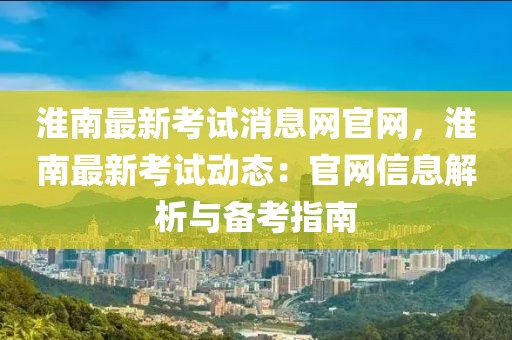 淮南最新考試消息網官網，淮南最新考試動態：官網信息解析與備考指南
