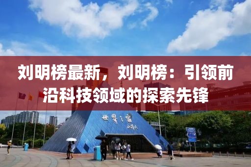劉明榜最新，劉明榜：引領前沿科技領域的探索先鋒