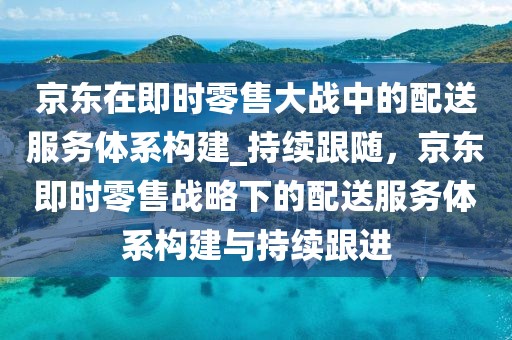 京東在即時零售大戰中的配送服務體系構建_持續跟隨，京東即時零售戰略下的配送服務體系構建與持續跟進
