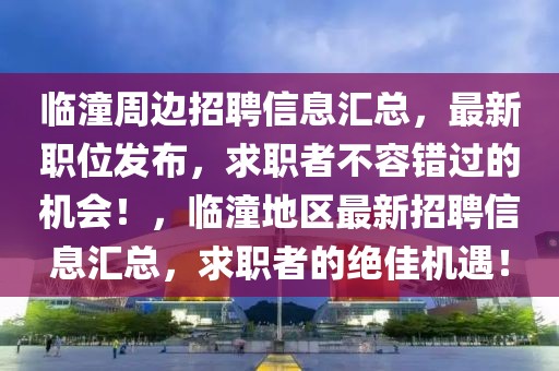 臨潼周邊招聘信息匯總，最新職位發布，求職者不容錯過的機會！，臨潼地區最新招聘信息匯總，求職者的絕佳機遇！