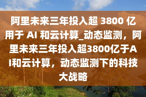 阿里未來三年投入超 3800 億用于 AI 和云計算_動態監測，阿里未來三年投入超3800億于AI和云計算，動態監測下的科技大戰略