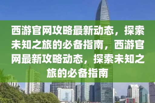 西游官網攻略最新動態，探索未知之旅的必備指南，西游官網最新攻略動態，探索未知之旅的必備指南
