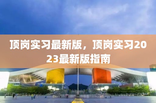 頂崗實習(xí)最新版，頂崗實習(xí)2023最新版指南