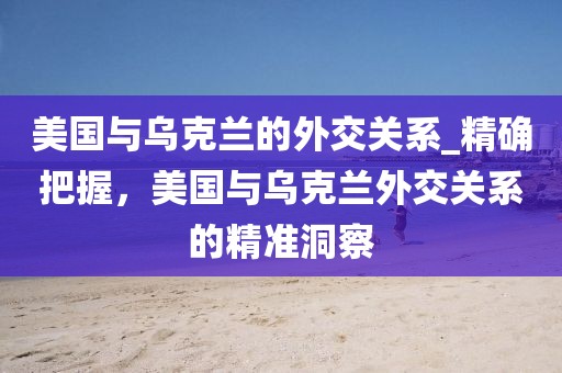 美國與烏克蘭的外交關系_精確把握，美國與烏克蘭外交關系的精準洞察