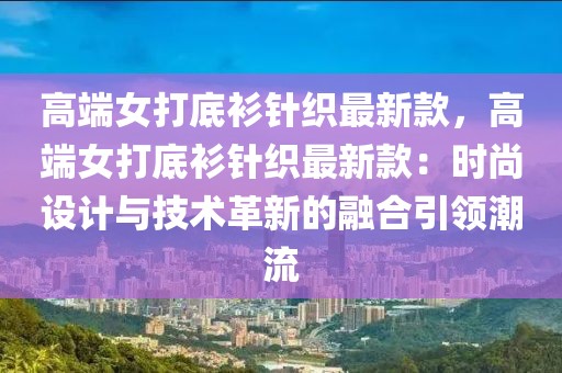 高端女打底衫針織最新款，高端女打底衫針織最新款：時尚設計與技術革新的融合引領潮流