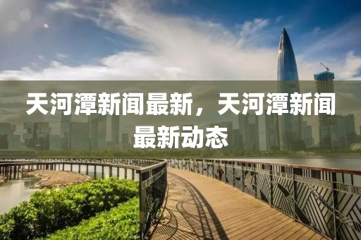天河潭新聞最新，天河潭新聞最新動態