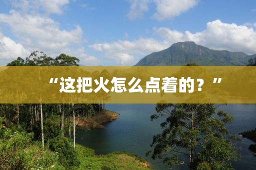 “這把火怎么點著的？”