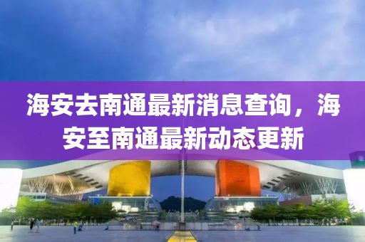 海安去南通最新消息查詢，海安至南通最新動態更新