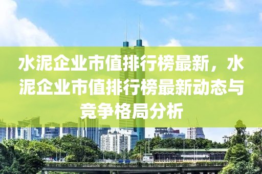 水泥企業市值排行榜最新，水泥企業市值排行榜最新動態與競爭格局分析