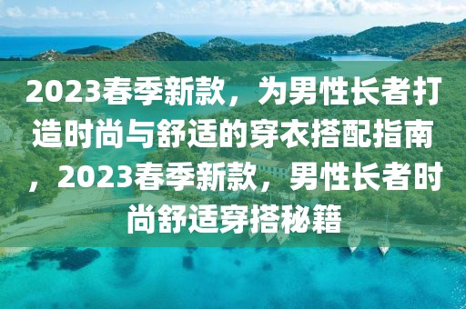 2023春季新款，為男性長(zhǎng)者打造時(shí)尚與舒適的穿衣搭配指南，2023春季新款，男性長(zhǎng)者時(shí)尚舒適穿搭秘籍