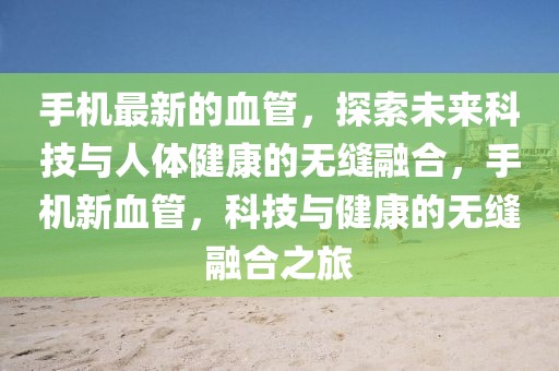 手機最新的血管，探索未來科技與人體健康的無縫融合，手機新血管，科技與健康的無縫融合之旅