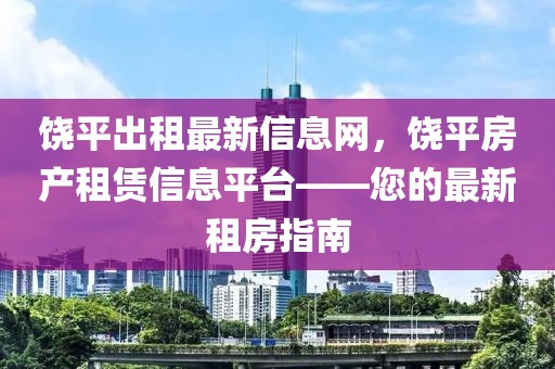 饒平出租最新信息網，饒平房產租賃信息平臺——您的最新租房指南