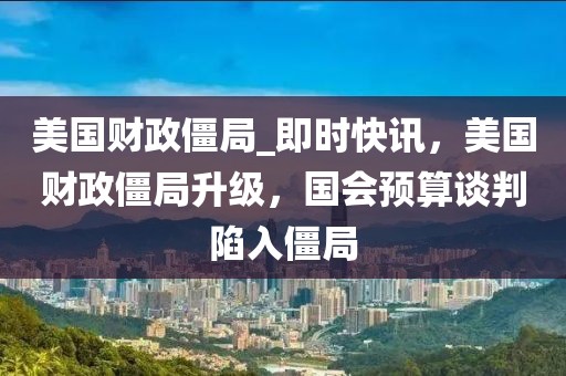 美國財政僵局_即時快訊，美國財政僵局升級，國會預算談判陷入僵局