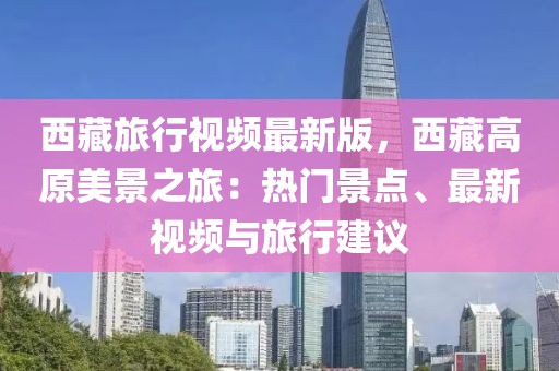 西藏旅行視頻最新版，西藏高原美景之旅：熱門景點、最新視頻與旅行建議