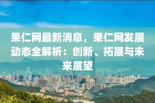 果仁網最新消息，果仁網發展動態全解析：創新、拓展與未來展望