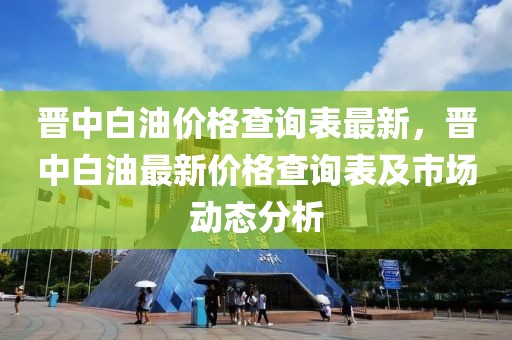 晉中白油價(jià)格查詢表最新，晉中白油最新價(jià)格查詢表及市場動(dòng)態(tài)分析