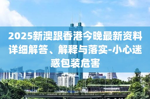 2025新澳跟香港今晚最新資料詳細解答、解釋與落實-小心迷惑包裝危害