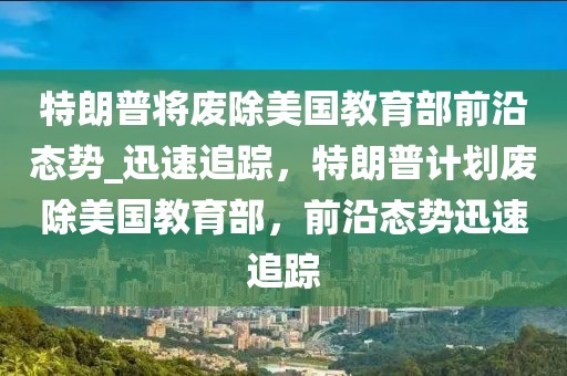 特朗普將廢除美國教育部前沿態勢_迅速追蹤，特朗普計劃廢除美國教育部，前沿態勢迅速追蹤
