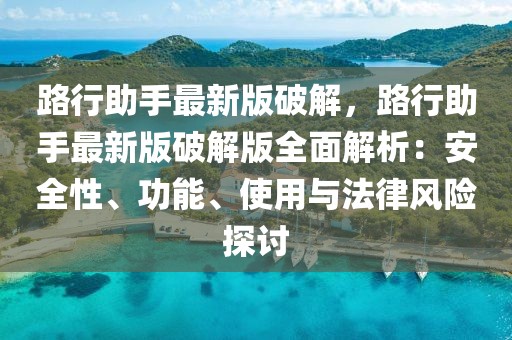 路行助手最新版破解，路行助手最新版破解版全面解析：安全性、功能、使用與法律風險探討