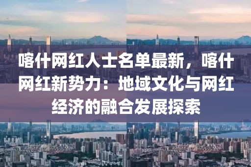 喀什網紅人士名單最新，喀什網紅新勢力：地域文化與網紅經濟的融合發展探索