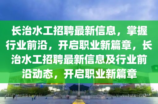 長治水工招聘最新信息，掌握行業(yè)前沿，開啟職業(yè)新篇章，長治水工招聘最新信息及行業(yè)前沿動態(tài)，開啟職業(yè)新篇章