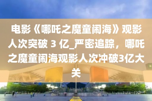 電影《哪吒之魔童鬧海》觀影人次突破 3 億_嚴密追蹤，哪吒之魔童鬧海觀影人次沖破3億大關