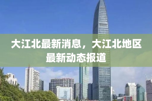 大江北最新消息，大江北地區最新動態報道