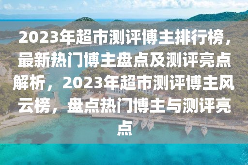 2023年超市測評博主排行榜，最新熱門博主盤點(diǎn)及測評亮點(diǎn)解析，2023年超市測評博主風(fēng)云榜，盤點(diǎn)熱門博主與測評亮點(diǎn)
