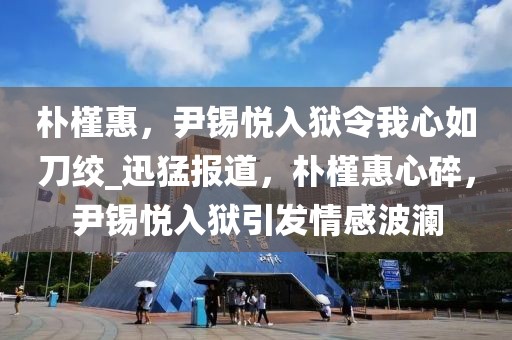 樸槿惠，尹錫悅入獄令我心如刀絞_迅猛報道，樸槿惠心碎，尹錫悅入獄引發情感波瀾