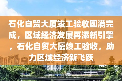 石化自貿(mào)大廈竣工驗收圓滿完成，區(qū)域經(jīng)濟發(fā)展再添新引擎，石化自貿(mào)大廈竣工驗收，助力區(qū)域經(jīng)濟新飛躍
