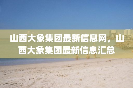 山西大象集團最新信息網，山西大象集團最新信息匯總