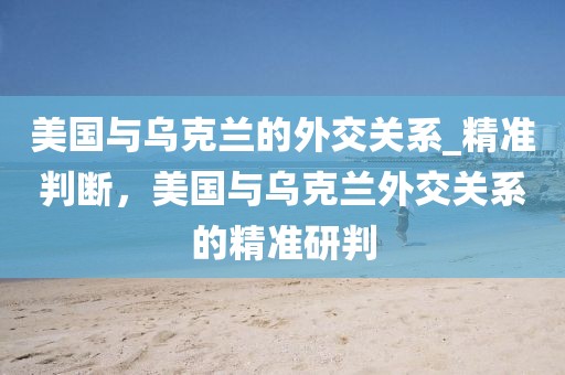 美國與烏克蘭的外交關系_精準判斷，美國與烏克蘭外交關系的精準研判