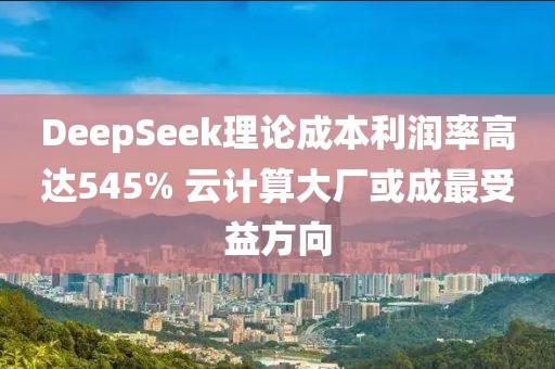 DeepSeek理論成本利潤率高達545% 云計算大廠或成最受益方向