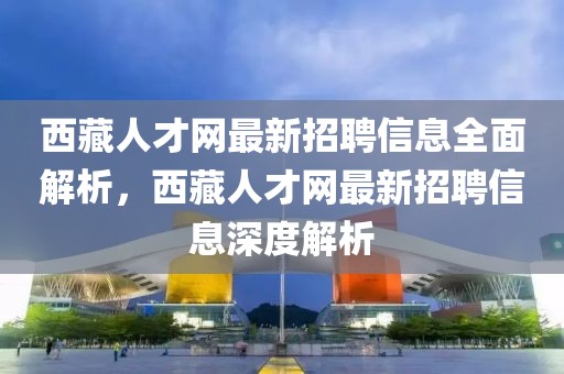 西藏人才網(wǎng)最新招聘信息全面解析，西藏人才網(wǎng)最新招聘信息深度解析