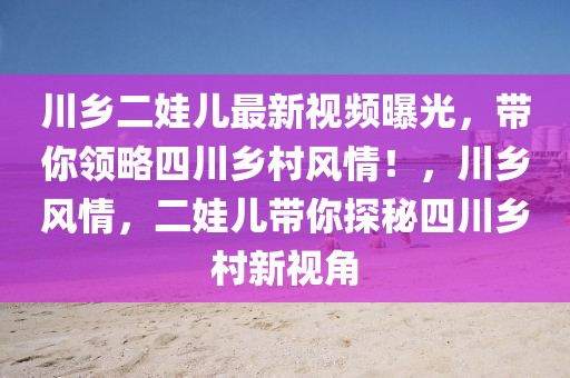 川鄉二娃兒最新視頻曝光，帶你領略四川鄉村風情！，川鄉風情，二娃兒帶你探秘四川鄉村新視角