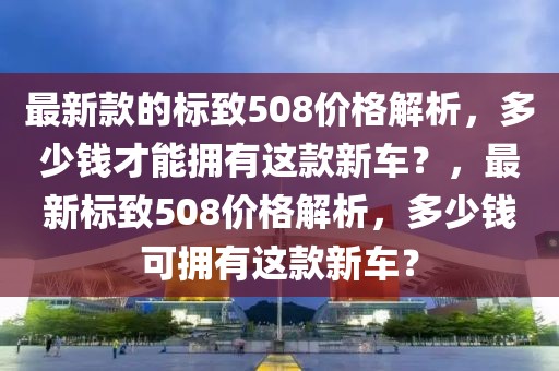 最新款的標致508價格解析，多少錢才能擁有這款新車？，最新標致508價格解析，多少錢可擁有這款新車？