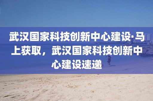 武漢國家科技創(chuàng)新中心建設(shè)·馬上獲取，武漢國家科技創(chuàng)新中心建設(shè)速遞