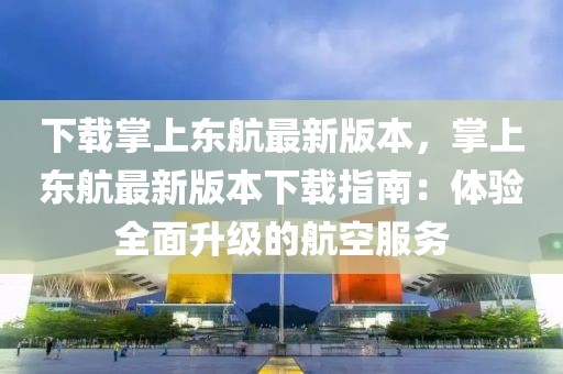 下載掌上東航最新版本，掌上東航最新版本下載指南：體驗全面升級的航空服務