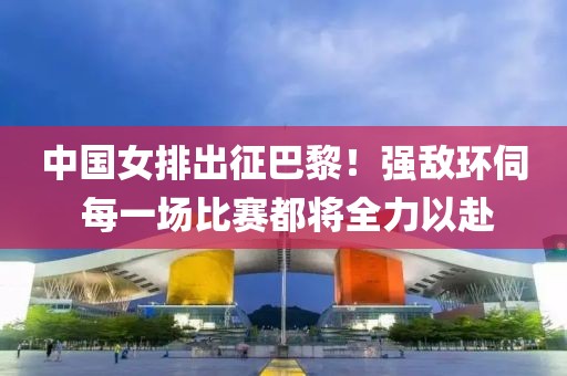 中國(guó)女排出征巴黎！強(qiáng)敵環(huán)伺 每一場(chǎng)比賽都將全力以赴