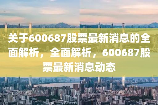 關于600687股票最新消息的全面解析，全面解析，600687股票最新消息動態