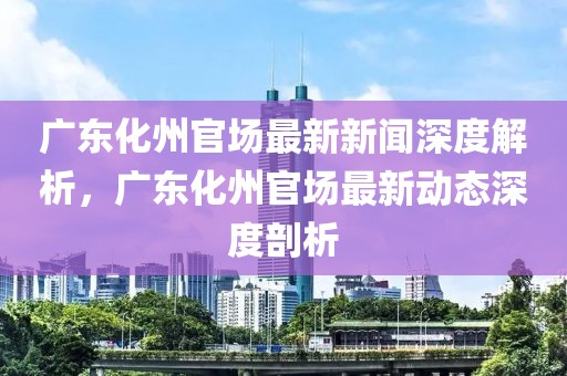 廣東化州官場最新新聞深度解析，廣東化州官場最新動態深度剖析