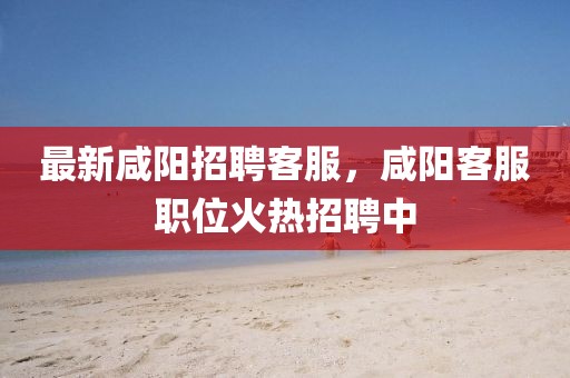 最新咸陽招聘客服，咸陽客服職位火熱招聘中
