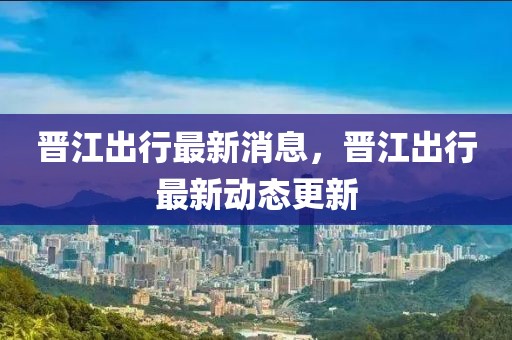 晉江出行最新消息，晉江出行最新動態更新