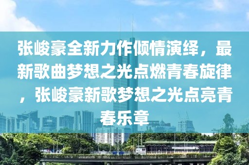 張峻豪全新力作傾情演繹，最新歌曲夢想之光點燃青春旋律，張峻豪新歌夢想之光點亮青春樂章